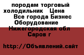 породам торговый холодильник › Цена ­ 6 000 - Все города Бизнес » Оборудование   . Нижегородская обл.,Саров г.